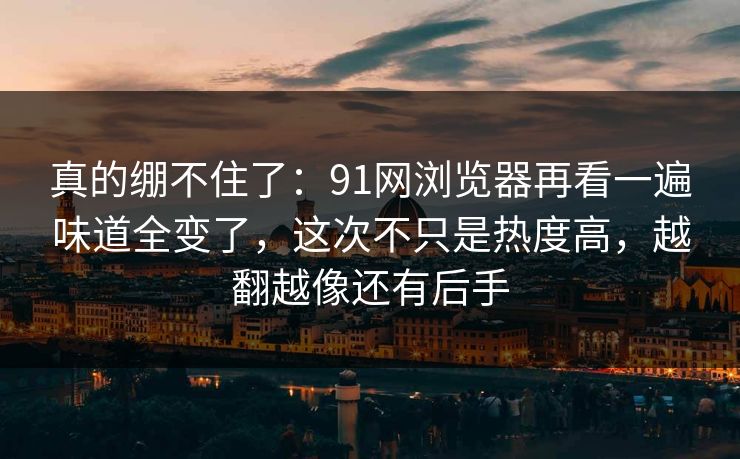 真的绷不住了：91网浏览器再看一遍味道全变了，这次不只是热度高，越翻越像还有后手