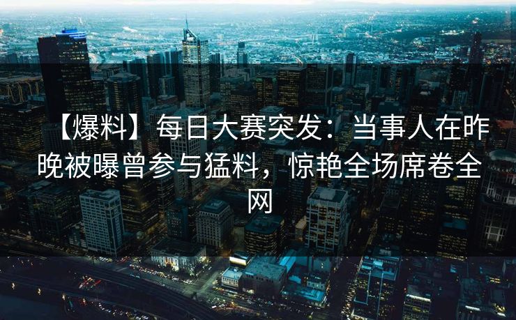 【爆料】每日大赛突发：当事人在昨晚被曝曾参与猛料，惊艳全场席卷全网
