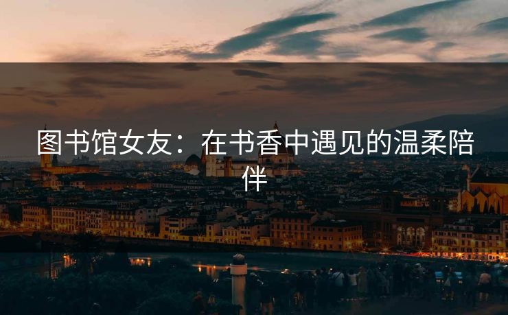 图书馆女友：在书香中遇见的温柔陪伴