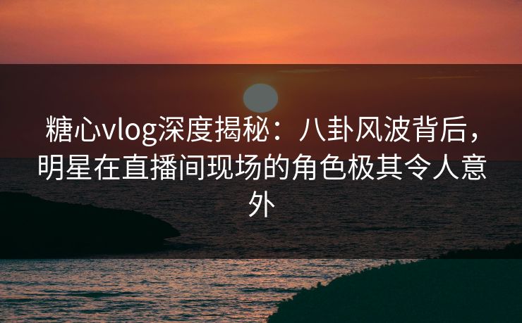 糖心vlog深度揭秘：八卦风波背后，明星在直播间现场的角色极其令人意外
