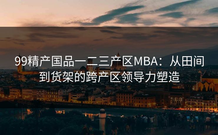 99精产国品一二三产区MBA:从田间到货架的跨产区领导力塑造
