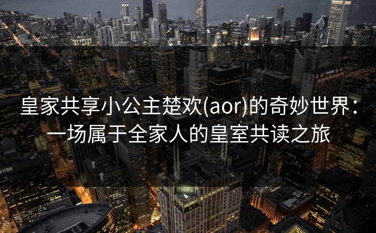 皇家共享小公主楚欢(aor)的奇妙世界：一场属于全家人的皇室共读之旅