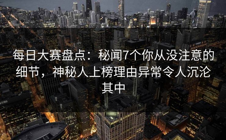 每日大赛盘点：秘闻7个你从没注意的细节，神秘人上榜理由异常令人沉沦其中