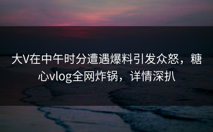 大V在中午时分遭遇爆料引发众怒，糖心vlog全网炸锅，详情深扒