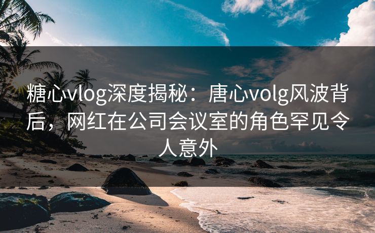糖心vlog深度揭秘:唐心volg风波背后,网红在公司会议室的角色罕见令人意外 糖心vlog深度揭秘:唐心volg风波背后,网红在公司会议室的角色罕见令人意外