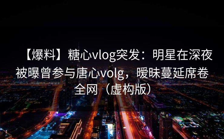 【爆料】糖心vlog突发：明星在深夜被曝曾参与唐心volg，暧昧蔓延席卷全网（虚构版）