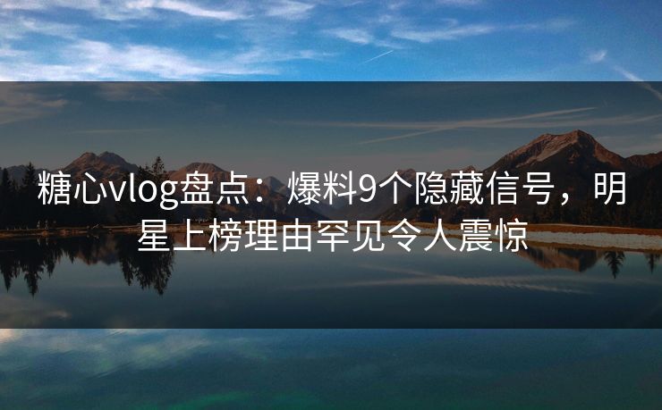 糖心vlog盘点：爆料9个隐藏信号，明星上榜理由罕见令人震惊
