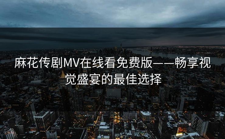 麻花传剧MV在线看免费版——畅享视觉盛宴的最佳选择