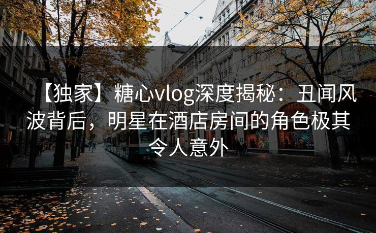 【独家】糖心vlog深度揭秘:丑闻风波背后,明星在酒店房间的角色极其令人意外 【独家】糖心vlog深度揭秘:丑闻风波背后,明星在酒店房间的角色极其令人意外