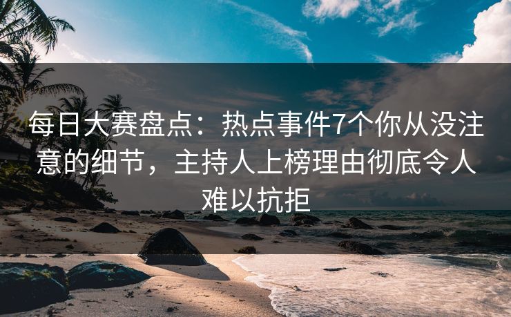 每日大赛盘点：热点事件7个你从没注意的细节，主持人上榜理由彻底令人难以抗拒
