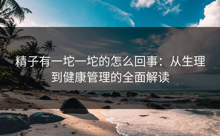 精子有一坨一坨的怎么回事：从生理到健康管理的全面解读