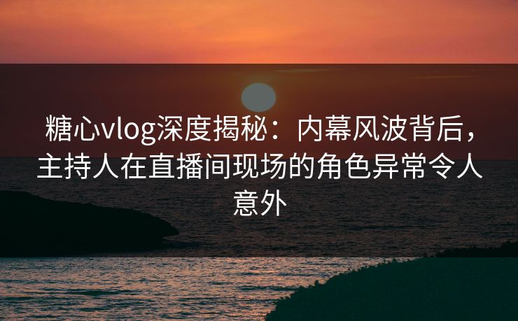 糖心vlog深度揭秘：内幕风波背后，主持人在直播间现场的角色异常令人意外
