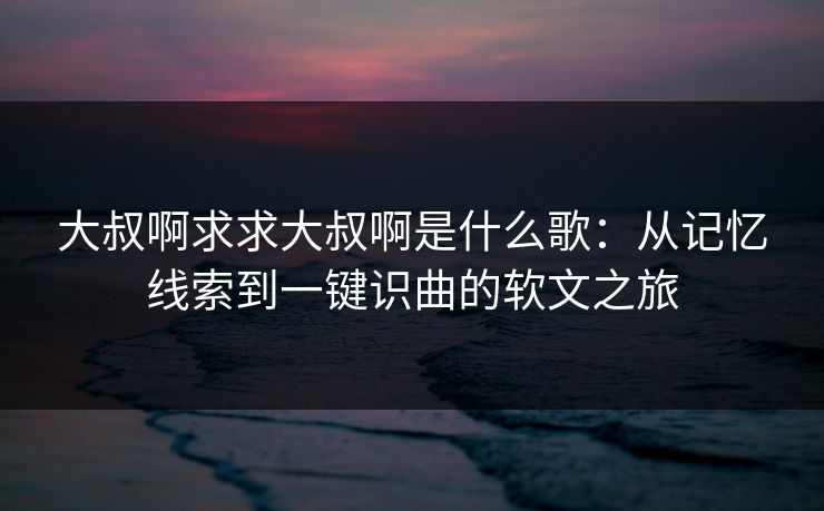 大叔啊求求大叔啊是什么歌:从记忆线索到一键识曲的软文之旅 大叔啊求求大叔啊是什么歌:从记忆线索到一键识曲的软文之旅