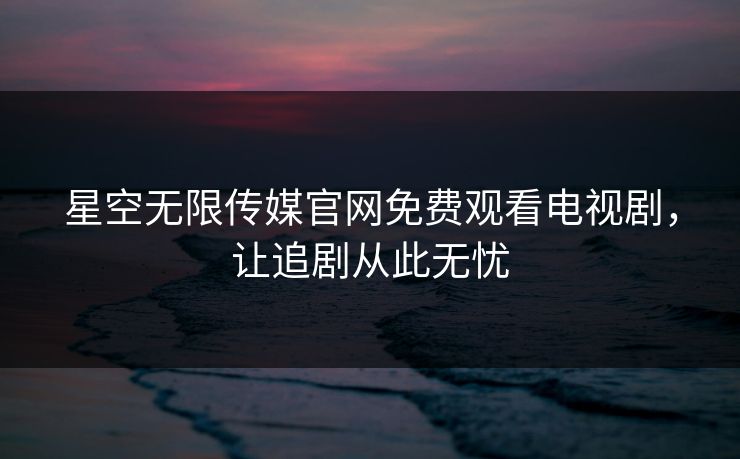 星空无限传媒官网免费观看电视剧,让追剧从此无忧 星空无限传媒官网免费观看电视剧,让追剧从此无忧