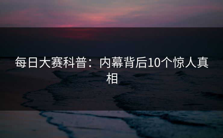 每日大赛科普:内幕背后10个惊人真相 每日大赛科普:内幕背后10个惊人真相