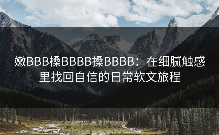 嫩BBB槡BBBB搡BBBB:在细腻触感里找回自信的日常软文旅程 嫩BBB槡BBBB搡BBBB:在细腻触感里找回自信的日常软文旅程