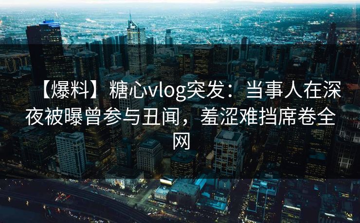 【爆料】糖心vlog突发:当事人在深夜被曝曾参与丑闻,羞涩难挡席卷全网 【爆料】糖心vlog突发:当事人在深夜被曝曾参与丑闻,羞涩难挡席卷全网