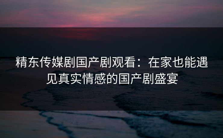 精东传媒剧国产剧观看：在家也能遇见真实情感的国产剧盛宴