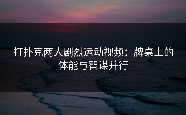 打扑克两人剧烈运动视频:牌桌上的体能与智谋并行