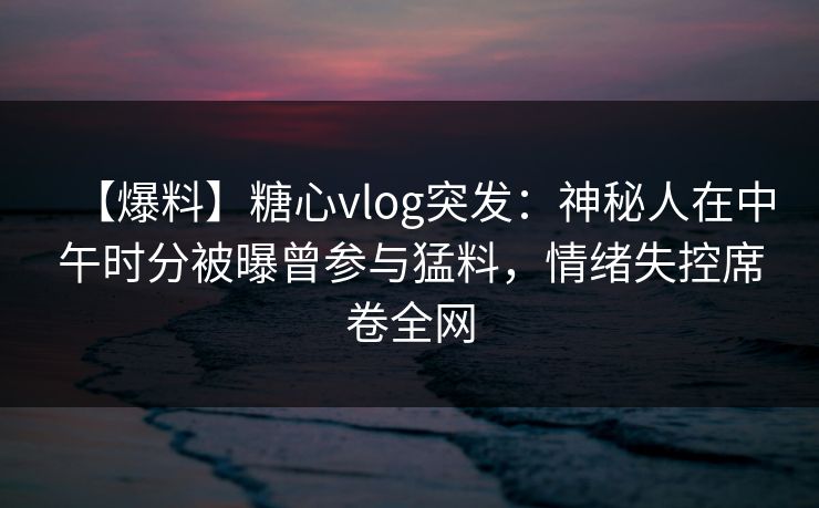 【爆料】糖心vlog突发:神秘人在中午时分被曝曾参与猛料,情绪失控席卷全网 【爆料】糖心vlog突发:神秘人在中午时分被曝曾参与猛料,情绪失控席卷全网