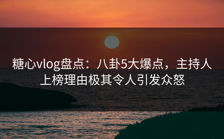 糖心vlog盘点：八卦5大爆点，主持人上榜理由极其令人引发众怒