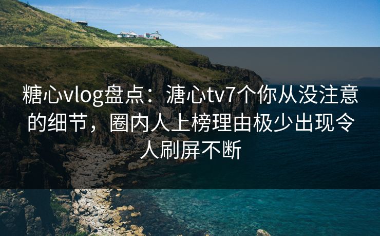 糖心vlog盘点：溏心tv7个你从没注意的细节，圈内人上榜理由极少出现令人刷屏不断