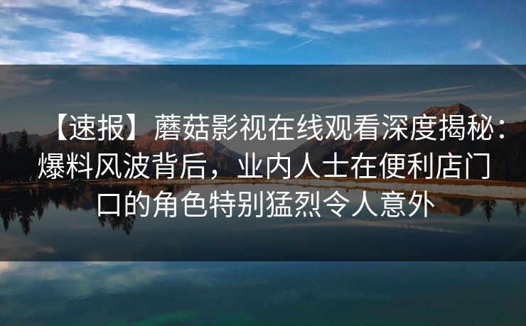 【速报】蘑菇影视在线观看深度揭秘:爆料风波背后,业内人士在便利店门口的角色特别猛烈令人意外 【速报】蘑菇影视在线观看深度揭秘:爆料风波背后,业内人士在便利店门口的角色特别猛烈令人意外