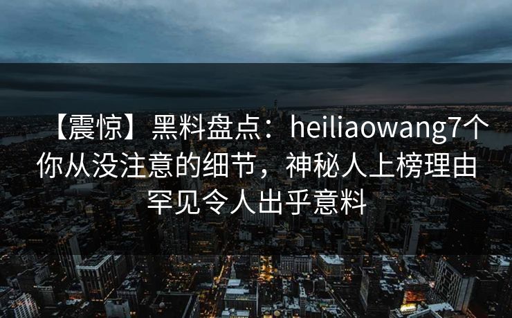 【震惊】黑料盘点:heiliaowang7个你从没注意的细节,神秘人上榜理由罕见令人出乎意料