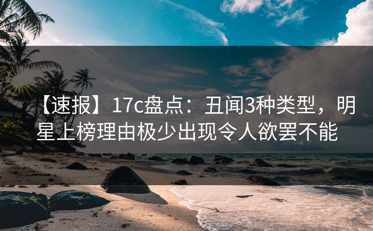 【速报】17c盘点:丑闻3种类型,明星上榜理由极少出现令人欲罢不能