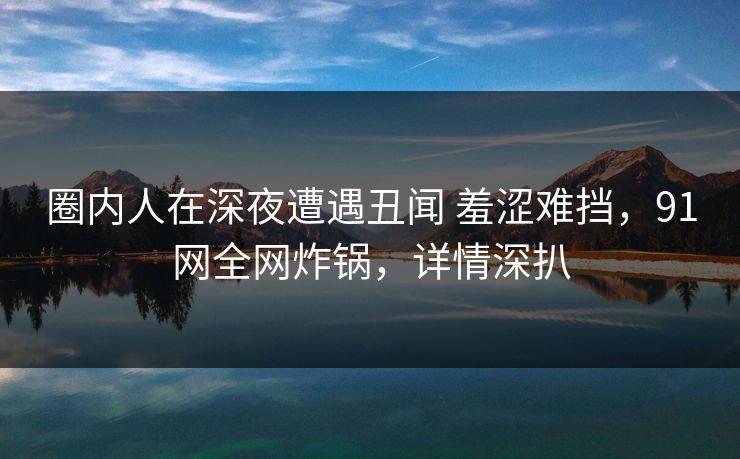 圈内人在深夜遭遇丑闻 羞涩难挡，91网全网炸锅，详情深扒