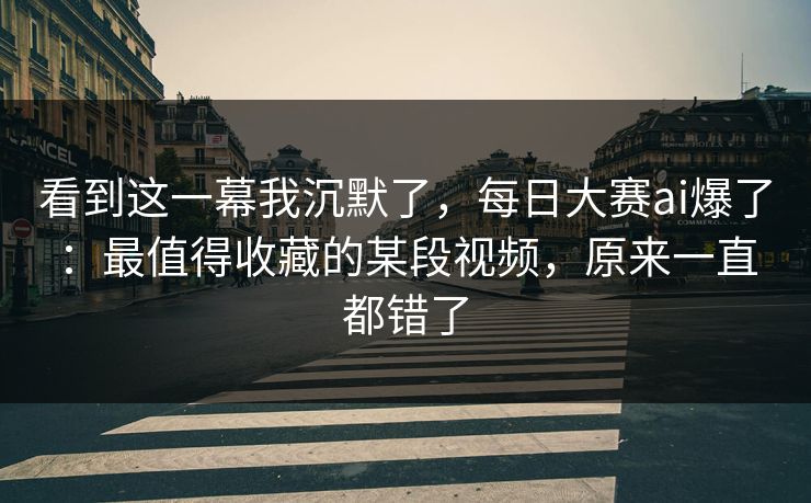 看到这一幕我沉默了，每日大赛ai爆了：最值得收藏的某段视频，原来一直都错了
