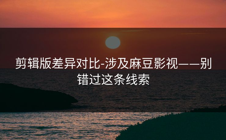 剪辑版差异对比-涉及麻豆影视——别错过这条线索