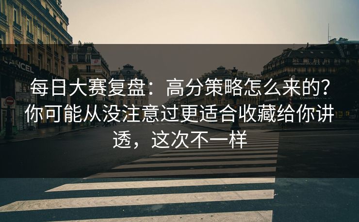 每日大赛复盘:高分策略怎么来的?你可能从没注意过更适合收藏给你讲透,这次不一样