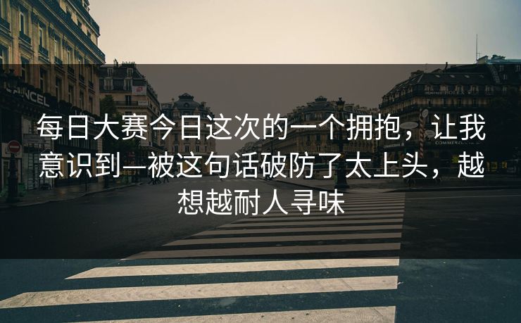 每日大赛今日这次的一个拥抱,让我意识到—被这句话破防了太上头,越想越耐人寻味