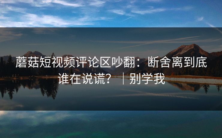 蘑菇短视频评论区吵翻:断舍离到底谁在说谎?|别学我 蘑菇短视频评论区吵翻:断舍离到底谁在说谎?|别学我