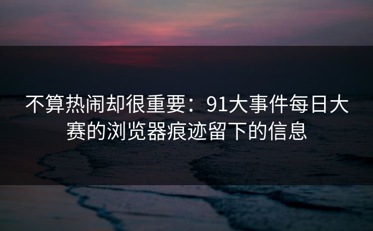 不算热闹却很重要：91大事件每日大赛的浏览器痕迹留下的信息